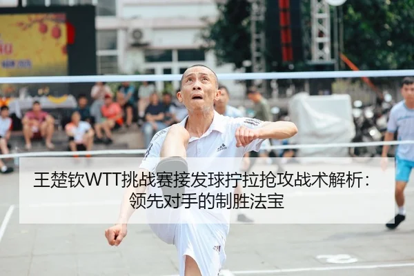 王楚钦WTT挑战赛接发球拧拉抢攻战术解析：领先对手的制胜法宝