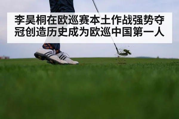李昊桐在欧巡赛本土作战强势夺冠创造历史成为欧巡中国第一人